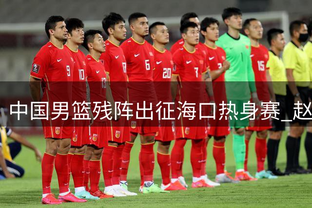 中国男篮残阵出征海口热身赛 赵维伦归队驰援锋线危机