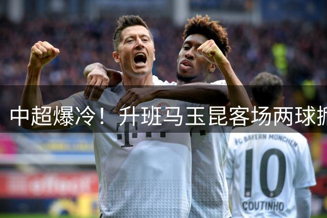 中超爆冷！升班马玉昆客场两球掀翻津门虎 奥斯卡头槌定胜局