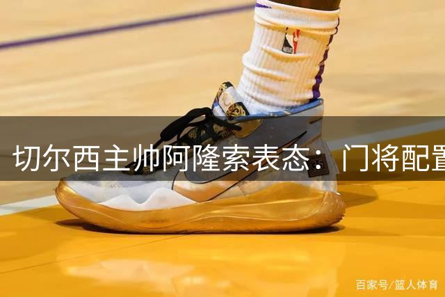 切尔西主帅阿隆索表态：门将配置无须调整 新赛季阵容蓝图已完成