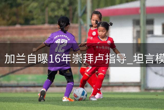 加兰自曝16年崇拜卢指导 坦言模仿欧文打法获教练认可