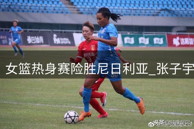 女篮热身赛险胜尼日利亚 张子宇19分钟狂砍24+11成最大亮点