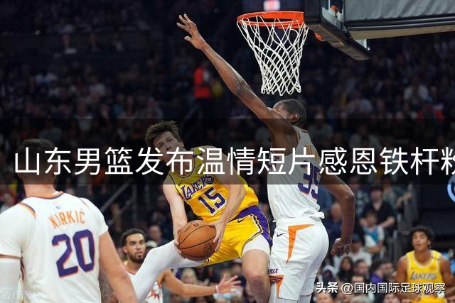 山东男篮发布温情短片感恩铁杆粉丝 赛场内外共筑篮球梦想