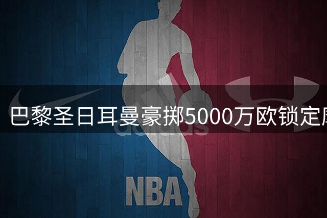 巴黎圣日耳曼豪掷5000万欧锁定摩纳哥锋线新星阿克利乌什