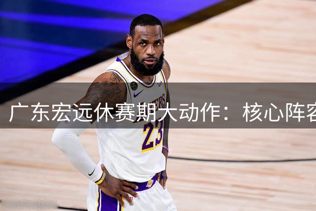 广东宏远休赛期大动作：核心阵容稳如磐石 新帅人选浮出水面
