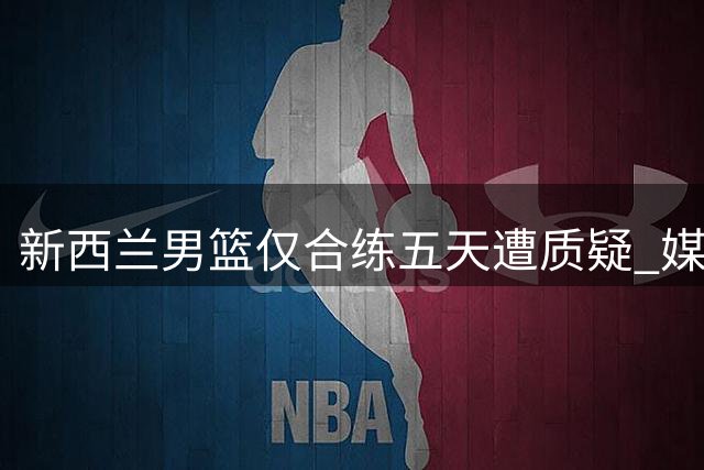 新西兰男篮仅合练五天遭质疑 媒体人嘲讽备战态度存疑