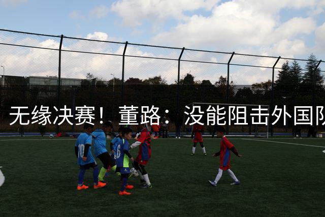 无缘决赛！董路：没能阻击外国队很是自责，孩子们尽力了责任在我