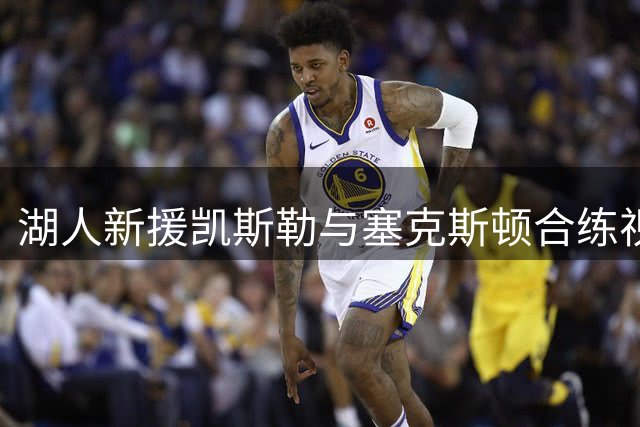 湖人新援凯斯勒与塞克斯顿合练视频曝光 休赛期苦练培养化学反应