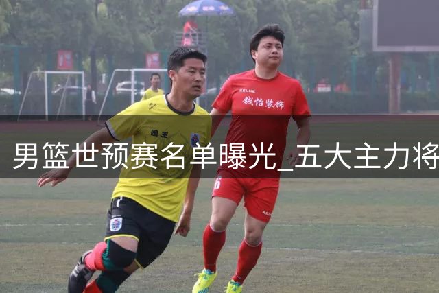 男篮世预赛名单曝光 五大主力将为世界杯卡位战保驾护航