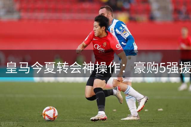 皇马今夏转会神操作：豪购5强援竟净赚1亿欧元