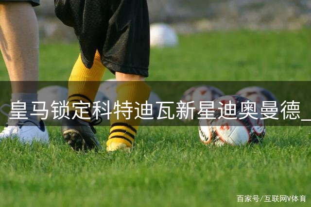 皇马锁定科特迪瓦新星迪奥曼德 转会费或破1.2亿欧元