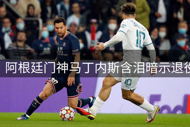 阿根廷门神马丁内斯含泪暗示退役 33岁传奇或将告别国家队