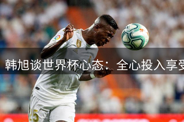 韩旭谈世界杯心态：全心投入享受过程比结果更重要