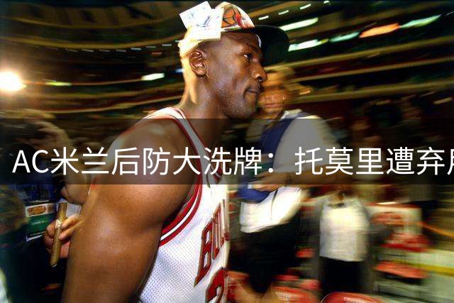 AC米兰后防大洗牌：托莫里遭弃用 瞄准西甲铁卫补强阵容