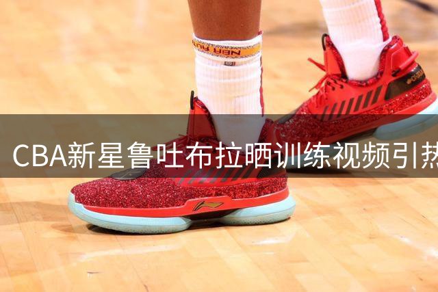 CBA新星鲁吐布拉晒训练视频引热议 发文暗示新征程即将开启